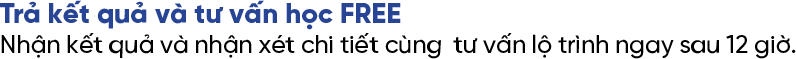 Trả kết quả và tư vấn học FREE Nhận kết quả và nhận xét chi tiết cùng tư vấn lộ trình ngay sau 12 giờ. Trả kết quả và tư vấn học FREE Nhận kết quả và nhận xét chi tiết cùng tư vấn lộ trình ngay sau 12 giờ.